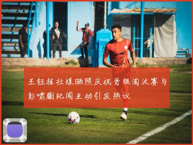 王钰栋社媒晒照庆祝晋级淘汰赛与彭啸蒯纪闻互动引发热议