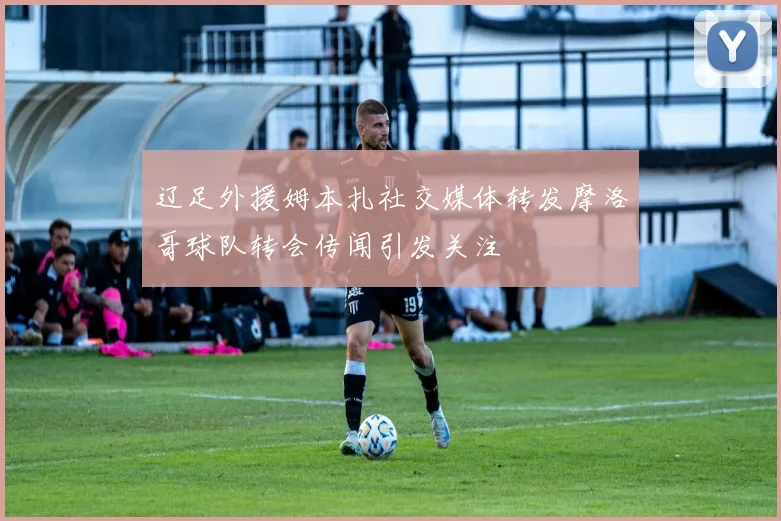 辽足外援姆本扎社交媒体转发摩洛哥球队转会传闻引发关注