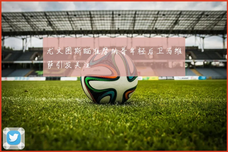 尤文图斯瞄准摩纳哥年轻后卫马维萨引发关注