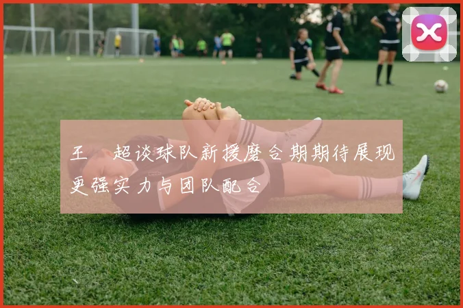 王燊超谈球队新援磨合期期待展现更强实力与团队配合