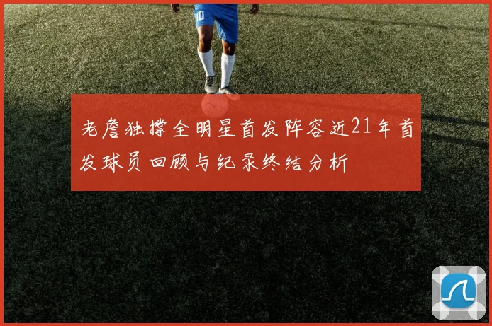 老詹独撑全明星首发阵容近21年首发球员回顾与纪录终结分析