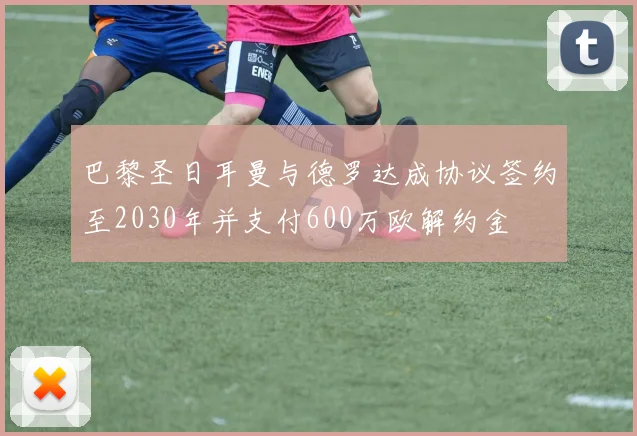 巴黎圣日耳曼与德罗达成协议签约至2030年并支付600万欧解约金