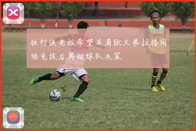 独行侠老板希望浓眉欧文弗拉格同场竞技后再做球队决策