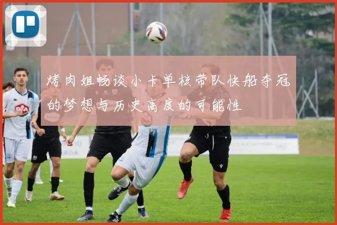 烤肉姐畅谈小卡单核带队快船夺冠的梦想与历史高度的可能性