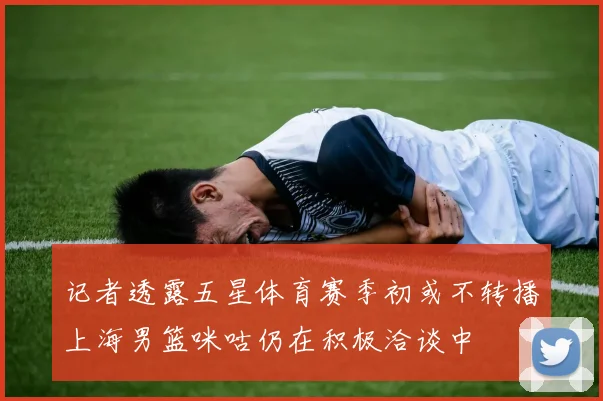 记者透露五星体育赛季初或不转播上海男篮咪咕仍在积极洽谈中