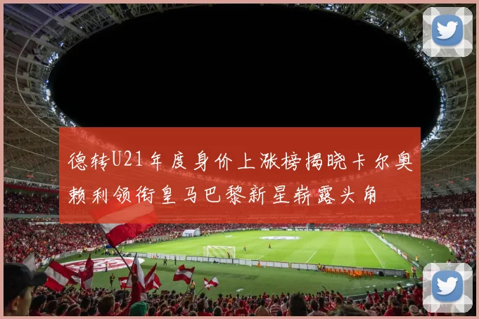 德转U21年度身价上涨榜揭晓卡尔奥赖利领衔皇马巴黎新星崭露头角