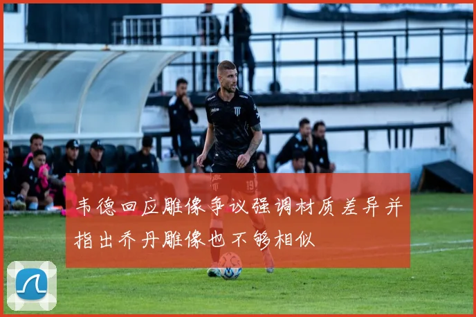 韦德回应雕像争议强调材质差异并指出乔丹雕像也不够相似