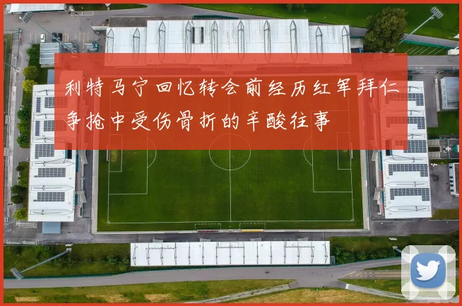 利特马宁回忆转会前经历红军拜仁争抢中受伤骨折的辛酸往事