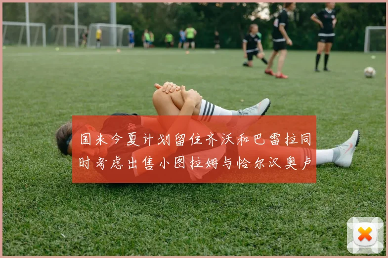 国米今夏计划留住齐沃和巴雷拉同时考虑出售小图拉姆与恰尔汉奥卢