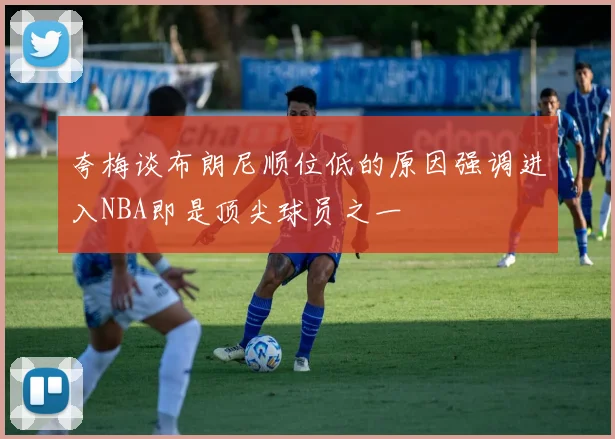夸梅谈布朗尼顺位低的原因强调进入NBA即是顶尖球员之一