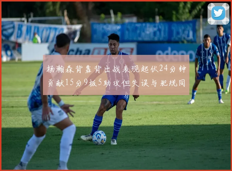 杨瀚森背靠背出战表现起伏24分钟贡献15分9板5助攻但失误与犯规同样引人关注