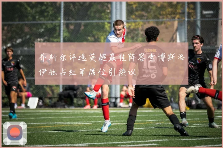 乔科尔评选英超最佳阵容索博斯洛伊独占红军席位引热议