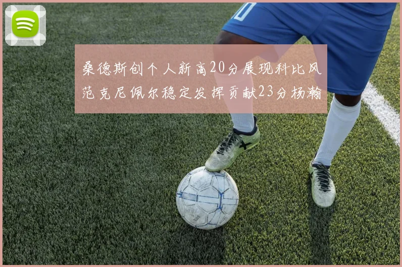 桑德斯创个人新高20分展现科比风范克尼佩尔稳定发挥贡献23分杨瀚森短短2分钟斩获4分