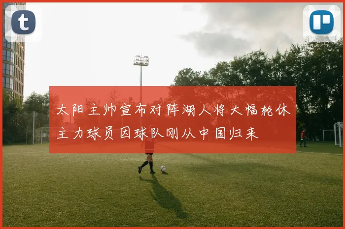 太阳主帅宣布对阵湖人将大幅轮休主力球员因球队刚从中国归来