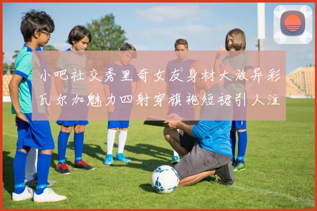 小吧社交秀里奇女友身材大放异彩瓦尔加魅力四射穿旗袍短裙引人注目