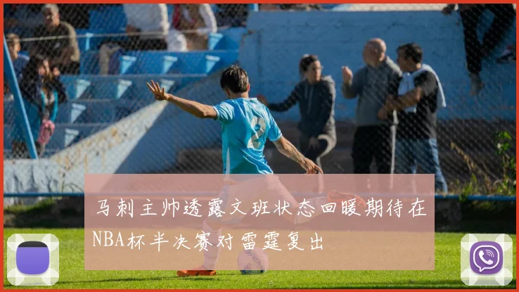 马刺主帅透露文班状态回暖期待在NBA杯半决赛对雷霆复出