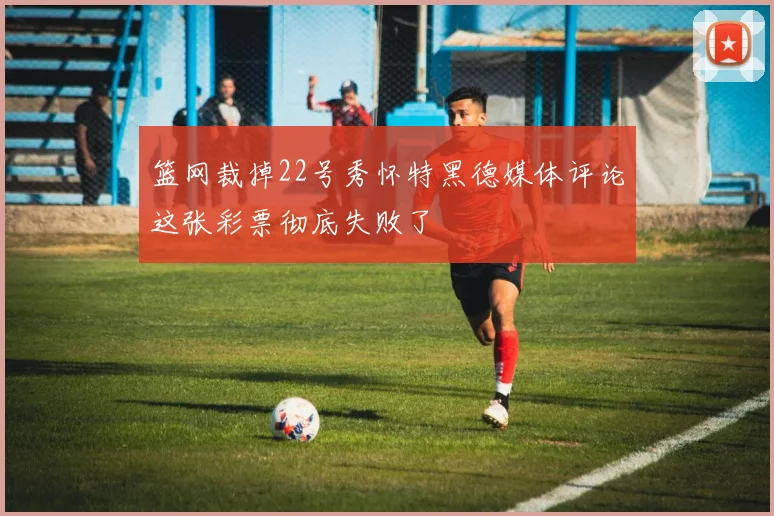篮网裁掉22号秀怀特黑德媒体评论这张彩票彻底失败了