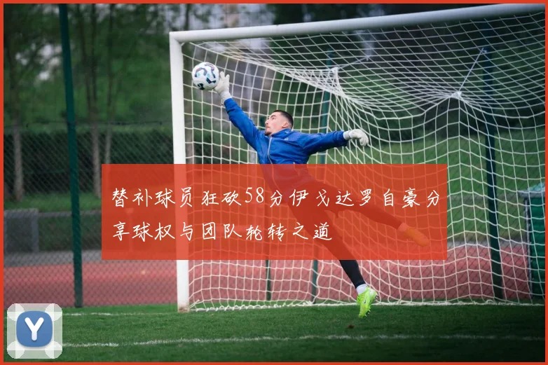 替补球员狂砍58分伊戈达罗自豪分享球权与团队轮转之道