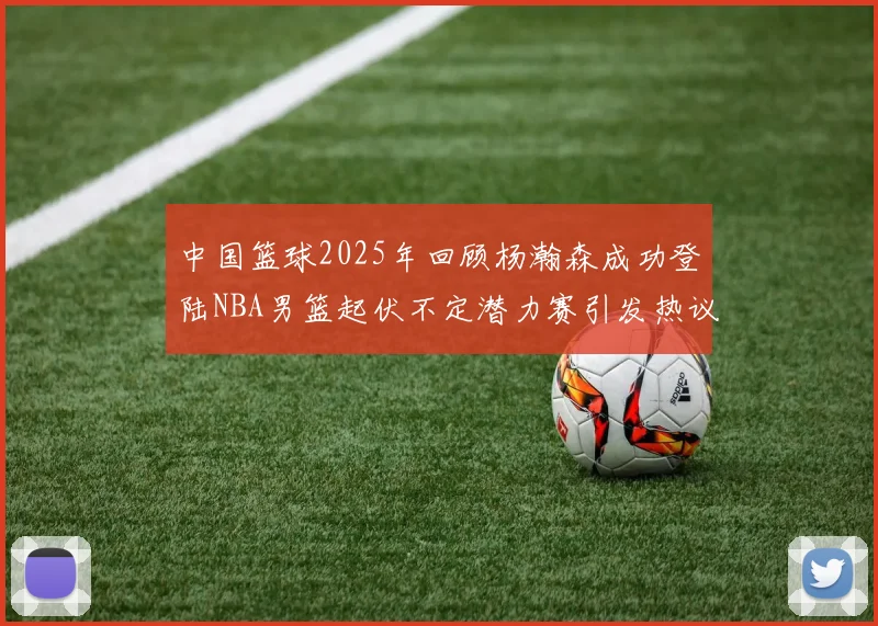 中国篮球2025年回顾杨瀚森成功登陆NBA男篮起伏不定潜力赛引发热议与争论