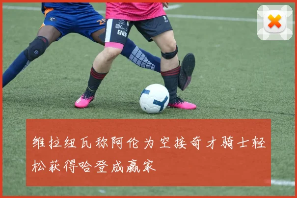 维拉纽瓦称阿伦为空接奇才骑士轻松获得哈登成赢家