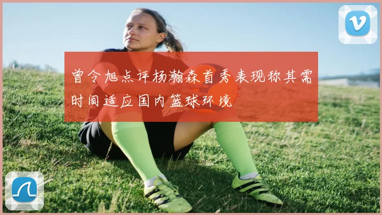 曾令旭点评杨瀚森首秀表现称其需时间适应国内篮球环境