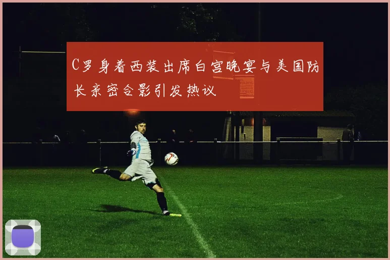 C罗身着西装出席白宫晚宴与美国防长亲密合影引发热议
