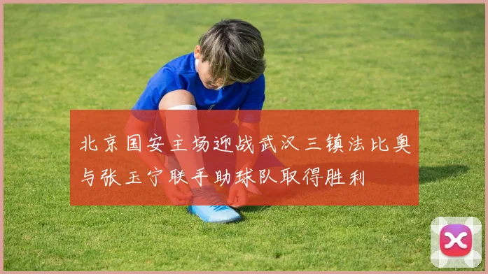 北京国安主场迎战武汉三镇法比奥与张玉宁联手助球队取得胜利