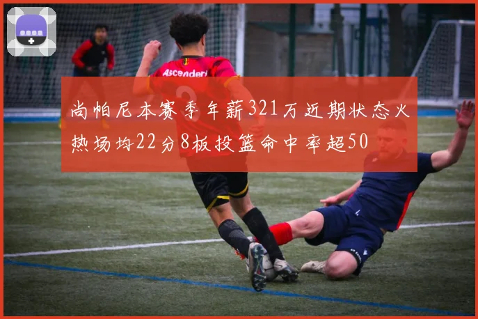 尚帕尼本赛季年薪321万近期状态火热场均22分8板投篮命中率超50