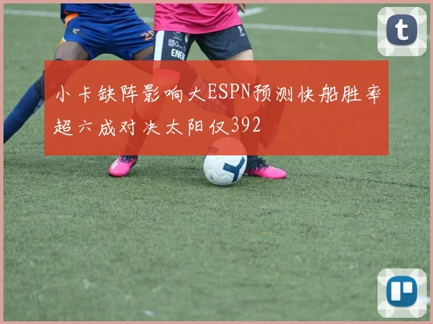 小卡缺阵影响大ESPN预测快船胜率超六成对决太阳仅392