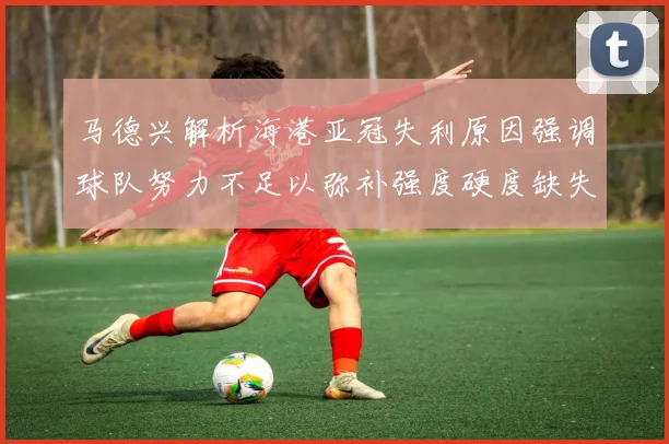 马德兴解析海港亚冠失利原因强调球队努力不足以弥补强度硬度缺失