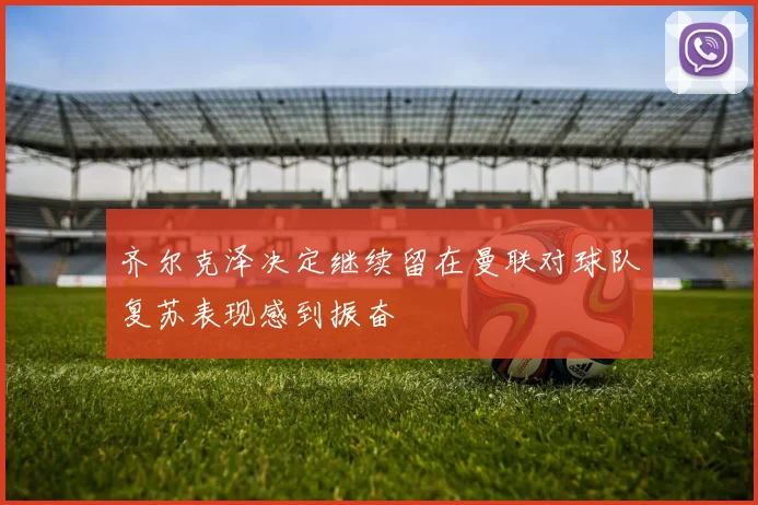 齐尔克泽决定继续留在曼联对球队复苏表现感到振奋