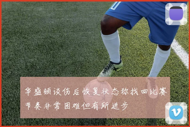 华盛顿谈伤后恢复状态称找回比赛节奏非常困难但有所进步