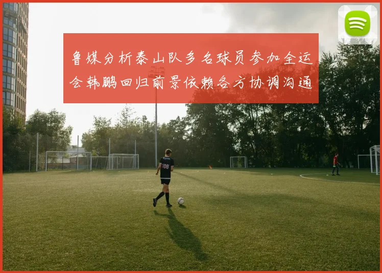 鲁媒分析泰山队多名球员参加全运会韩鹏回归前景依赖各方协调沟通