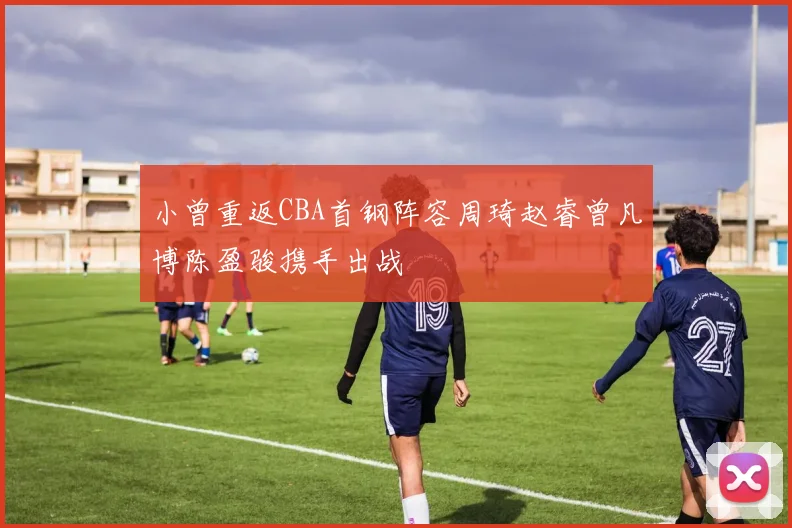 小曾重返CBA首钢阵容周琦赵睿曾凡博陈盈骏携手出战