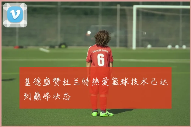 基德盛赞杜兰特热爱篮球技术已达到巅峰状态
