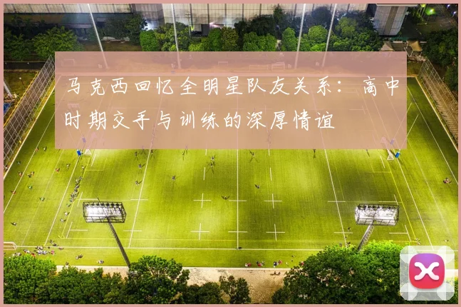 马克西回忆全明星队友关系：高中时期交手与训练的深厚情谊