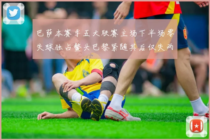 巴萨本赛季五大联赛主场下半场零失球独占鳌头巴黎紧随其后仅失两球